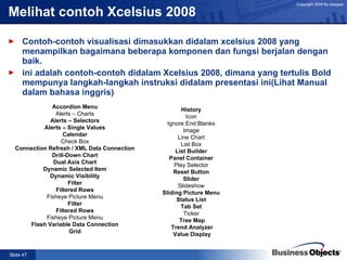 Melihat contoh Xcelsius 2008  Contoh-contoh visualisasi dimasukkan didalam xcelsius 2008 yang menampilkan bagaimana beberapa komponen dan fungsi berjalan dengan baik. ini adalah contoh-contoh didalam Xcelsius 2008, dimana yang tertulis Bold mempunya langkah-langkah instruksi didalam presentasi ini(Lihat Manual dalam bahasa inggris) Accordion Menu Alerts – Charts Alerts – Selectors Alerts – Single Values Calendar Check Box Connection Refresh / XML Data Connection Drill-Down Chart Dual Axis Chart Dynamic Selected Item Dynamic Visibility Filter Filtered Rows Fisheye Picture Menu Filter Filtered Rows Fisheye Picture Menu Flash Variable Data Connection Grid History Icon Ignore End Blanks Image Line Chart List Box List Builder Panel Container Play Selector Reset Button Slider Slideshow Sliding Picture Menu Status List Tab Set Ticker Tree Map Trend Analyzer Value Display 