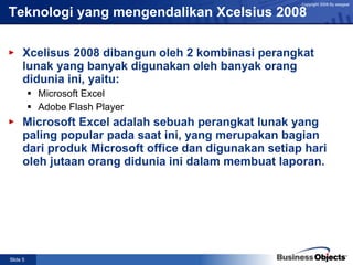 Teknologi yang mengendalikan Xcelsius 2008 Xcelisus 2008 dibangun oleh 2 kombinasi perangkat lunak yang banyak digunakan oleh banyak orang didunia ini, yaitu: Microsoft Excel Adobe Flash Player Microsoft Excel adalah sebuah perangkat lunak yang paling popular pada saat ini, yang merupakan bagian dari produk Microsoft office dan digunakan setiap hari oleh jutaan orang didunia ini dalam membuat laporan. 