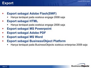 Export Export sebagai Adobe Flash(SWF) Hanya terdapat pada xcelsius engage 2008 saja Export sebagai HTML Hanya terdapat pada xcelsius engage 2008 saja Export sebagai MS Powerpoint Export sebagai Adobe PDF Export sebagai MS Word Export sebagai BusinessObject Platform Hanya terdapat pada BusinessObjects xcelsius enterprise 2008 saja 