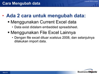 Cara Mengubah data Ada 2 cara untuk mengubah data: Menggunakan Current Excel data Data exist didalam embedded spreadsheet.  Menggunakan File Excel Lainnya Dengan file excel diluar xcelsius 2008, dan selanjutnya dilakukan import data. 