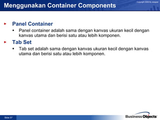 Menggunakan Container Components Panel Container Panel container adalah sama dengan kanvas ukuran kecil dengan kanvas utama dan berisi satu atau lebih komponen. Tab Set Tab set adalah sama dengan kanvas ukuran kecil dengan kanvas utama dan berisi satu atau lebih komponen. 