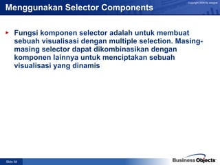 Menggunakan Selector Components Fungsi komponen selector adalah untuk membuat sebuah visualisasi dengan multiple selection. Masing-masing selector dapat dikombinasikan dengan komponen lainnya untuk menciptakan sebuah visualisasi yang dinamis  