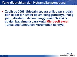 Yang dibutuhkan dari Ketrampilan pengguna  Xcelisus 2008 didesain secara unik agar mudah dan dapat dinikmati dalam penggunaanya. Yang perlu diketahui dalam penggunaan Xcelsius adalah bagaimana cara kerja  Microsoft excel . Tanpa ada tambahan ketrampilan lainnya.  