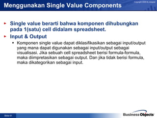 Menggunakan Single Value Components Single value berarti bahwa komponen dihubungkan pada 1(satu) cell didalam spreadsheet. Input & Output Komponen single value dapat diklasifikasikan sebagai input/output yang mana dapat digunakan sebagai input/output sebagai visualisasi. Jika sebuah cell spreadsheet berisi formula-formula, maka diimpretasikan sebagai output. Dan jika tidak berisi formula, maka dikategorikan sebagai input. 