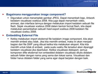 Bagaimana menggunakan image component?  Digunakan untuk menampilak gambar JPEG. Dapat menambah logo, Artwork kedalam visualisasi xcelsius 2008. Kita juga dapat menambah video, animasi, dan interface lainnya dengan melakukan import kedalam sebuah file flash. Sejak visualisasi xcelsius 2008 dalam bentuk format flash, kita dapat melakukan penambahan sebuah hasil export xcelisus 2008 kedalam file visualisasi xcelisu 2008. Embedding External File   Ketika melakukan import eksternal file kedalam image component, kita akan memilih embed atau tidak. Jika kita memilih embed, maka ini akan menjadi bagian dari file SWF yang dibuat ketika kita melakukan eksport. Kita kita memilih untuk tidak di embed,  pada suatu waktu file tersebut akan dipanggil kedalam visualisasi jika diperlukan. Ketika visualisasi dieksport, semua komponen dfile eksternal non embedded didalam visualisasi ditulis didalam sebuah folder dengan nama yang sama dan lokasi sama. Visualisasi dan folder harus didalam folder yang sama agar dapat berjalan dengan baik. 