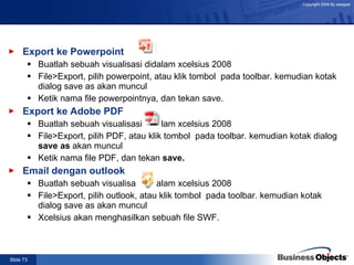 Export ke Powerpoint Buatlah sebuah visualisasi didalam xcelsius 2008 File>Export, pilih powerpoint, atau klik tombol  pada toolbar. kemudian kotak dialog save as akan muncul Ketik nama file powerpointnya, dan tekan save. Export ke Adobe PDF Buatlah sebuah visualisasi didalam xcelsius 2008 File>Export, pilih PDF, atau klik tombol  pada toolbar. kemudian kotak dialog  save as  akan muncul Ketik nama file PDF, dan tekan  save. Email dengan outlook Buatlah sebuah visualisasi didalam xcelsius 2008 File>Export, pilih outlook, atau klik tombol  pada toolbar. kemudian kotak dialog save as akan muncul Xcelsius akan menghasilkan sebuah file SWF. 