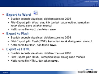 Export ke Word Buatlah sebuah visualisasi didalam xcelsius 2008 File>Export, pilih Word, atau klik tombol  pada toolbar. kemudian kotak dialog save as akan muncul Ketik nama file word, dan tekan save Export ke Flash Buatlah sebuah visualisasi didalam xcelsius 2008 File>Export, pilih Flash(SWF), kemudian kotak dialog akan muncul Ketik nama file flash, dan tekan  save. Export ke HTML Buatlah sebuah visualisasi didalam xcelsius 2008 File>Export, pilih HTML, kemudian kotak dialog akan muncul Ketik nama file HTML, dan tekan  save. . 