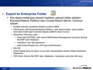 Export ke Enterprise Folder Kita dapat melakukan eksport kedalam sebuah folder didalam BusinessObjects Platform atau Crystal Report Server. Caranya adalah: Buatlah sebuah visualisasi didalam xcelsius 2008 File>Export, pilih BusinessObjects Platform, atau tekan tombol  pada toolbar, kemudian kotak login business objects platform akan muncul Masukkan informasi Login Pada field SYSTEM, pilih nama CMC(Central Management Console) dimana file SWF akan dieksport masukkan user dan password pada Authentication list, pilih type authentication. Klik OK Kotak dialogi Save As akan muncul dan menampilkan struktur folder Enterprise Repository Pilih folder dimana file SWF akan diletakkan, masukkan nama dan kilk save. 