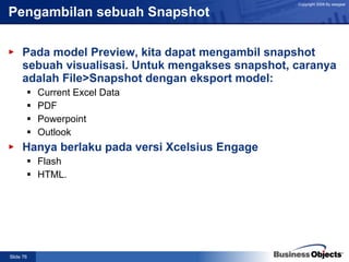 Pengambilan sebuah Snapshot  Pada model Preview, kita dapat mengambil snapshot sebuah visualisasi. Untuk mengakses snapshot, caranya adalah File>Snapshot dengan eksport model: Current Excel Data PDF Powerpoint Outlook Hanya berlaku pada versi Xcelsius Engage  Flash HTML. 
