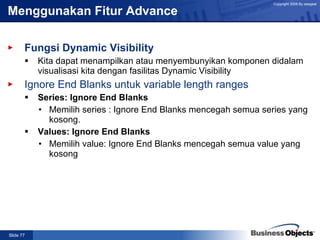 Menggunakan Fitur Advance Fungsi Dynamic Visibility Kita dapat menampilkan atau menyembunyikan komponen didalam visualisasi kita dengan fasilitas Dynamic Visibility   Ignore End Blanks untuk variable length ranges Series: Ignore End Blanks Memilih series : Ignore End Blanks mencegah semua series yang kosong. Values: Ignore End Blanks Memilih value: Ignore End Blanks mencegah semua value yang kosong  