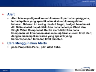 Alert Alert biasanya digunakan untuk menarik perhatian pengguna, terhadap item yang spesifik atau aksi untuk mengetahui batasan. Batasan ini sering disebut target, budget, benchmark dll. Definisi alert dapat dilakukan pada beberapa Chart dan Single Value Component. Ketika alert diaktifkan pada komponen ini, komponen akan menunjukkan current level alert, dengan menampilkan warna yang spesifik yang berkoresponden terhadap level tersebut. Cara Menggunakan Alerts pada Properties Panel, pilih Alert Tabs.  