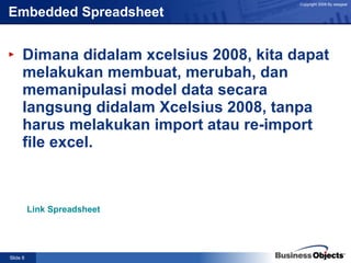 Embedded Spreadsheet Dimana didalam xcelsius 2008, kita dapat melakukan membuat, merubah, dan memanipulasi model data secara langsung didalam Xcelsius 2008, tanpa harus melakukan import atau re-import file excel. Link Spreadsheet 
