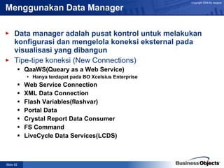 Menggunakan Data Manager Data manager adalah pusat kontrol untuk melakukan konfigurasi dan mengelola koneksi eksternal pada visualisasi yang dibangun   Tipe-tipe koneksi (New Connections) QaaWS(Queary as a Web Service) Hanya terdapat pada BO Xcelsius Enterprise Web Service Connection XML Data Connection Flash Variables(flashvar) Portal Data Crystal Report Data Consumer FS Command LiveCycle Data Services(LCDS) 