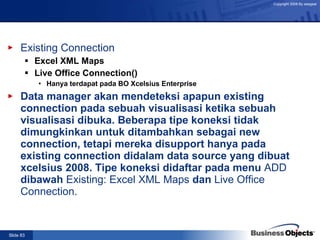 Existing Connection Excel XML Maps Live Office Connection() Hanya terdapat pada BO Xcelsius Enterprise Data manager akan mendeteksi apapun existing connection pada sebuah visualisasi ketika sebuah visualisasi dibuka. Beberapa tipe koneksi tidak dimungkinkan untuk ditambahkan sebagai new connection, tetapi mereka disupport hanya pada existing connection didalam data source yang dibuat  xcelsius 2008. Tipe koneksi didaftar pada menu  ADD  dibawah  Existing: Excel XML Maps  dan  Live Office Connection. 