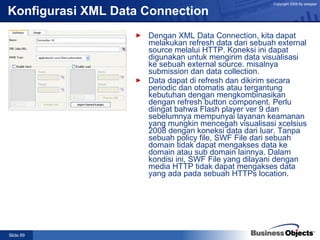 Konfigurasi  XML Data Connection Dengan XML Data Connection, kita dapat melakukan refresh data dari sebuah external source melalui HTTP. Koneksi ini dapat digunakan untuk mengirim data visualisasi ke sebuah external source. misalnya submission dan data collection. Data dapat di refresh dan dikirim secara periodic dan otomatis atau tergantung kebutuhan dengan mengkombinasikan dengan refresh button component. Perlu diingat bahwa Flash player ver 9 dan sebelumnya mempunyai layanan keamanan yang mungkin mencegah visualisasi xcelsius 2008 dengan koneksi data dari luar. Tanpa sebuah policy file, SWF File dari sebuah domain tidak dapat mengakses data ke domain atau sub domain lainnya. Dalam kondisi ini, SWF File yang dilayani dengan media HTTP tidak dapat mengakses data yang ada pada sebuah HTTPs location. 