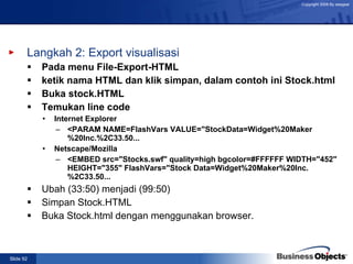 Langkah 2: Export visualisasi Pada menu File-Export-HTML ketik nama HTML dan klik simpan, dalam contoh ini Stock.html Buka stock.HTML Temukan line code Internet Explorer <PARAM NAME=FlashVars VALUE="StockData=Widget%20Maker%20Inc.%2C33.50... Netscape/Mozilla <EMBED src="Stocks.swf" quality=high bgcolor=#FFFFFF WIDTH="452" HEIGHT="355" FlashVars="Stock Data=Widget%20Maker%20Inc.%2C33.50... Ubah (33:50) menjadi (99:50) Simpan Stock.HTML Buka Stock.html dengan menggunakan browser. 