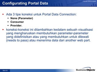Configurating Portal Data Ada 3 tipe koneksi untuk Portal Data Connection: None (Parameter) Consumer Provider. koneksi-koneksi ini ditambahkan kedalam sebuah visualisasi yang mengharuskan membutuhkan parameter-parameter yang didefinisikan atau yang membutuhkan untuk dilewati (needs to pass) atau menerima data dari another web part. 