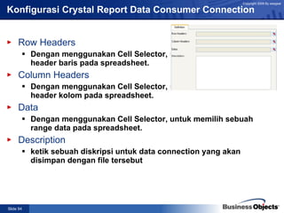 Konfigurasi Crystal Report Data Consumer Connection Row Headers Dengan menggunakan Cell Selector, untuk memilih sebuah header baris pada spreadsheet. Column Headers Dengan menggunakan Cell Selector, untuk memilih sebuah header kolom pada spreadsheet. Data Dengan menggunakan Cell Selector, untuk memilih sebuah range data pada spreadsheet. Description ketik sebuah diskripsi untuk data connection yang akan disimpan dengan file tersebut 