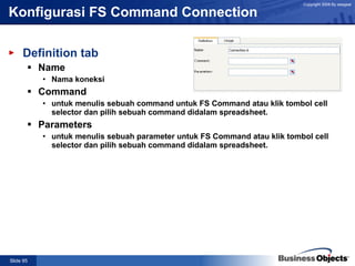 Konfigurasi FS Command Connection Definition tab Name Nama koneksi Command untuk menulis sebuah command untuk FS Command atau klik tombol cell selector dan pilih sebuah command didalam spreadsheet. Parameters untuk menulis sebuah parameter untuk FS Command atau klik tombol cell selector dan pilih sebuah command didalam spreadsheet. 