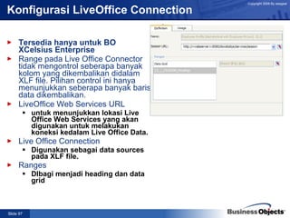 Konfigurasi LiveOffice Connection Tersedia hanya untuk BO XCelsius Enterprise  Range pada Live Office Connector tidak mengontrol seberapa banyak kolom yang dikembalikan didalam XLF file. Pilihan control ini hanya menunjukkan seberapa banyak baris data dikembalikan. LiveOffice Web Services URL untuk menunjukkan lokasi Live Office Web Services yang akan digunakan untuk melakukan koneksi kedalam Live Office Data. Live Office Connection Digunakan sebagai data sources pada XLF file. Ranges DIbagi menjadi heading dan data grid 