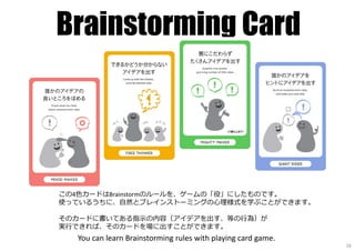 Brainstorming Card
この4色カードはBrainstormのルールを、ゲームの「役」にしたものです。
使っているうちに、自然とブレインストーミングの⼼理様式を学ぶことができます。
そのカードに書いてある指⽰の内容（アイデアを出す、等の⾏為）が
実⾏できれば、そのカードを場に出すことができます。
You can learn Brainstorming rules with playing card game.
16
 