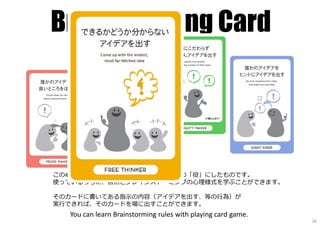 Brainstorming Card
この4色カードはBrainstormのルールを、ゲームの「役」にしたものです。
使っているうちに、自然とブレインストーミングの⼼理様式を学ぶことができます。
そのカードに書いてある指⽰の内容（アイデアを出す、等の⾏為）が
実⾏できれば、そのカードを場に出すことができます。
You can learn Brainstorming rules with playing card game.
18
 