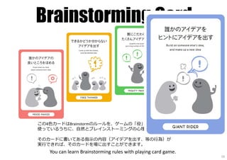 Brainstorming Card
この4色カードはBrainstormのルールを、ゲームの「役」にしたものです。
使っているうちに、自然とブレインストーミングの⼼理様式を学ぶことができます。
そのカードに書いてある指⽰の内容（アイデアを出す、等の⾏為）が
実⾏できれば、そのカードを場に出すことができます。
You can learn Brainstorming rules with playing card game.
19
 