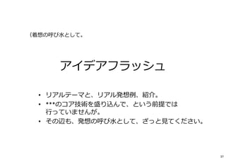 アイデアフラッシュ
• リアルテーマと、リアル発想例、紹介。
• ***のコア技術を盛り込んで、という前提では
⾏っていませんが。
• その辺も、発想の呼び⽔として、ざっと⾒てください。
（着想の呼び⽔として。
37
 