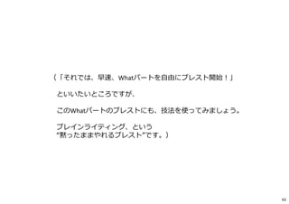 （「それでは、早速、Whatパートを自由にブレスト開始︕」
といいたいところですが、
このWhatパートのブレストにも、技法を使ってみましょう。
ブレインライティング、という
“黙ったままやれるブレスト”です。）
43
 