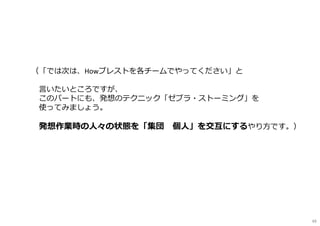 （「では次は、Howブレストを各チームでやってください」と
言いたいところですが、
このパートにも、発想のテクニック「ゼブラ・ストーミング」を
使ってみましょう。
発想作業時の人々の状態を「集団⇔個人」を交互にするやり方です。）
49
 