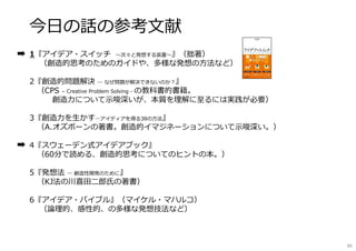今日の話の参考文献
1『アイデア・スイッチ 〜次々と発想する装置〜』（拙著）
（創造的思考のためのガイドや、多様な発想の方法など）
2『創造的問題解決 ― なぜ問題が解決できないのか︖』
（CPS – Creative Problem Solving - の教科書的書籍。
創造⼒について⽰唆深いが、本質を理解に⾄るには実践が必要）
3『創造⼒を⽣かす―アイディアを得る38の方法』
（A.オズボーンの著書。創造的イマジネーションについて⽰唆深い。）
4『スウェーデン式アイデアブック』
（60分で読める、創造的思考についてのヒントの本。）
5『発想法 ― 創造性開発のために』
（KJ法の川喜⽥二郎氏の著書）
6『アイデア・バイブル』（マイケル・マハルコ）
（論理的、感性的、の多様な発想技法など）
66
 
