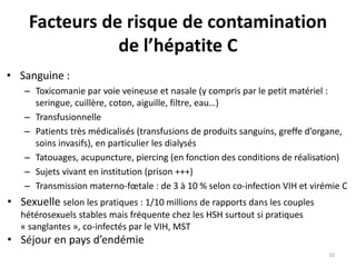 Facteurs de risque de contamination
de l’hépatite C
• Sanguine :
– Toxicomanie par voie veineuse et nasale (y compris par le petit matériel :
seringue, cuillère, coton, aiguille, filtre, eau…)
– Transfusionnelle
– Patients très médicalisés (transfusions de produits sanguins, greffe d’organe,
soins invasifs), en particulier les dialysés
– Tatouages, acupuncture, piercing (en fonction des conditions de réalisation)
– Sujets vivant en institution (prison +++)
– Transmission materno-fœtale : de 3 à 10 % selon co-infection VIH et virémie C
• Sexuelle selon les pratiques : 1/10 millions de rapports dans les couples
hétérosexuels stables mais fréquente chez les HSH surtout si pratiques
« sanglantes », co-infectés par le VIH, MST
• Séjour en pays d’endémie
10
 