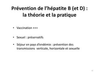 Prévention de l’hépatite B (et D) :
la théorie et la pratique
• Vaccination +++
• Sexuel : préservatifs
• Séjour en pays d’endémie : prévention des
transmissions verticale, horizontale et sexuelle
12
 