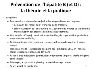 Prévention de l’hépatite B (et D) :
la théorie et la pratique
• Sanguine :
– Transmission materno-fœtale (selon les moyens financiers du pays) :
• dépistage des mères au 1° trimestre de la grossesse
• séro-vaccination de l’enfant dans les 12 premières heures de vie (selon la
médicalisation des grossesses et des accouchements)
– Horizontale (Afrique) : vaccination des familles, de la population générale en
zone de forte endémie,
– Toxicomanie par voie veineuse et nasale : utilisation de matériel à usage
unique
– Transfusionnelle : le dépistage des dons par PCR depuis 2010 en France a
réduit le risque actuel à 1/3 x 106 dons
– Patients très médicalisés (transfusions de produits sanguins, greffe d’organe,
soins invasifs)
– Tatouages, acupuncture, piercing : matériel à usage unique
– Sujets vivant en institution 13
 