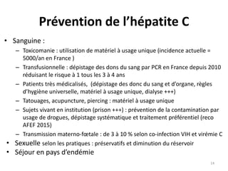 Prévention de l’hépatite C
• Sanguine :
– Toxicomanie : utilisation de matériel à usage unique (incidence actuelle =
5000/an en France )
– Transfusionnelle : dépistage des dons du sang par PCR en France depuis 2010
réduisant le risque à 1 tous les 3 à 4 ans
– Patients très médicalisés, (dépistage des donc du sang et d’organe, règles
d’hygiène universelle, matériel à usage unique, dialyse +++)
– Tatouages, acupuncture, piercing : matériel à usage unique
– Sujets vivant en institution (prison +++) : prévention de la contamination par
usage de drogues, dépistage systématique et traitement préférentiel (reco
AFEF 2015)
– Transmission materno-fœtale : de 3 à 10 % selon co-infection VIH et virémie C
• Sexuelle selon les pratiques : préservatifs et diminution du réservoir
• Séjour en pays d’endémie
14
 