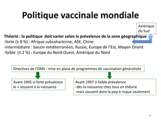 Politique vaccinale mondiale
Théorie : la politique doit varier selon la prévalence de la zone géographique
-forte (≥ 8 %) : Afrique subsaharienne, ASE, Chine
-intermédiaire : bassin méditerranéen, Russie, Europe de l’Est, Moyen Orient
-faible (≤ 2 %) : Europe du Nord-Ouest, Amérique du Nord
Amérique
du Sud
Directives de l’OMS : mise en place de programmes de vaccination généralisée
Avant 1995 si forte prévalence
le + souvent à la naissance
Avant 1997 si faible prévalence
-dès la naissance chez tous en théorie
-mais souvent dans la pop à risque seulement
26
 