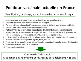 Politique vaccinale actuelle en France
Identification, dépistage, et vaccination des personnes à risque
Contrôle de l’hépatite B par
vaccination des nourrissons et rattrapage des adolescents < 15 ans
1. Sujets vivant en institution (psychiatrie, handicap, autres collectivités…)
2. Relations sexuelles avec partenaires sexuels multiples
3. Voyages (séjours fréquents et/ou prolongés en pays de forte ou moyenne endémie)
4. Résidence en pays de forte ou moyenne endémie
5. Professionnels ou bénévoles en contact avec des patients à risque, prélèvements
biologiques, dispositifs médicaux, linges, déchets,… incluant secouristes, gardiens de
prison, éboueurs, égoutiers, policiers, tatoueurs, thanatopracteurs …
6. Patients candidats à recevoir des produits dérivés du sang (dont dialysés, hémophiles…)
7. Patients candidats à une greffe d’organe, tissu, cellules
8. Personnes vivant sous le même toit qu’un sujet contact dot les enfants de mère infectée
9. Partenaires sexuels d’un patient infecté
10. Personnes incarcérées
27
 