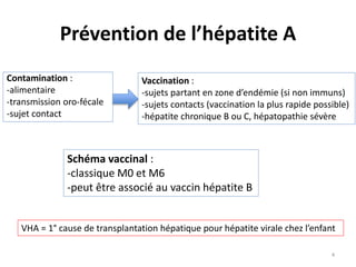 Prévention de l’hépatite A
Contamination :
-alimentaire
-transmission oro-fécale
-sujet contact
Vaccination :
-sujets partant en zone d’endémie (si non immuns)
-sujets contacts (vaccination la plus rapide possible)
-hépatite chronique B ou C, hépatopathie sévère
Schéma vaccinal :
-classique M0 et M6
-peut être associé au vaccin hépatite B
VHA = 1° cause de transplantation hépatique pour hépatite virale chez l’enfant
4
 
