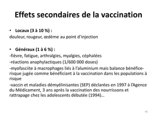 Effets secondaires de la vaccination
• Locaux (3 à 10 %) :
douleur, rougeur, œdème au point d’injection
• Généraux (1 à 6 %) :
-fièvre, fatigue, arthralgies, myalgies, céphalées
-réactions anaphylactiques (1/600 000 doses)
-myofasciite à macrophages liés à l’aluminium mais balance bénéfice-
risque jugée comme bénéficiant à la vaccination dans les populations à
risque
-vaccin et maladies démyélinisantes (SEP) déclarées en 1997 à l’Agence
du Médicament, 3 ans après la vaccination des nourrissons et
rattrapage chez les adolescents débutée (1994)…
40
 