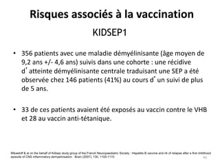 KIDSEP1
• 356 patients avec une maladie démyélinisante (âge moyen de
9,2 ans +/- 4,6 ans) suivis dans une cohorte : une récidive
d’atteinte démyélinisante centrale traduisant une SEP a été
observée chez 146 patients (41%) au cours d’un suivi de plus
de 5 ans.
• 33 de ces patients avaient été exposés au vaccin contre le VHB
et 28 au vaccin anti-tétanique.
Mikaeloff & al on the behalf of Kidsep study group of the French Neuropaediatric Society : Hepatitis B vaccine and rik of relapse after a first childhood
episode of CNS inflammatory demyelinisation : Brain (2007), 130, 1105-1110
Risques associés à la vaccination
43
 