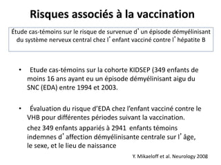 Étude cas-témoins sur le risque de survenue d’un épisode démyélinisant
du système nerveux central chez l’enfant vacciné contre l’hépatite B
• Etude cas-témoins sur la cohorte KIDSEP (349 enfants de
moins 16 ans ayant eu un épisode démyélinisant aigu du
SNC (EDA) entre 1994 et 2003.
• Évaluation du risque d’EDA chez l’enfant vacciné contre le
VHB pour différentes périodes suivant la vaccination.
chez 349 enfants appariés à 2941 enfants témoins
indemnes d’affection démyélinisante centrale sur l’âge,
le sexe, et le lieu de naissance
Y. Mikaeloff et al. Neurology 2008
Risques associés à la vaccination
48
 