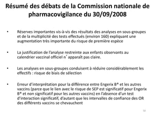 Résumé des débats de la Commission nationale de
pharmacovigilance du 30/09/2008
• Réserves importantes vis-à-vis des résultats des analyses en sous-groupes
et de la multiplicité des tests effectués (environ 160) expliquant une
augmentation très importante du risque de première espèce
• La justification de l’analyse restreinte aux enfants observants au
calendrier vaccinal officiel n’apparaît pas claire.
• Les analyses en sous-groupes conduisent à réduire considérablement les
effectifs : risque de biais de sélection
• Erreur d’interprétation pour la différence entre Engerix B® et les autres
vaccins (parce que le lien avec le risque de SEP est significatif pour Engerix
B® et non significatif pour les autres vaccins) en l’absence d’un test
d’interaction significatif, d’autant que les intervalles de confiance des OR
des différents vaccins se chevauchent
50
 