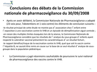 • Après en avoir délibéré, la Commission Nationale de Pharmacovigilance a adopté
(23 voix pour, 7abstentions et 1 voix contre) les éléments de conclusion suivants :
-le résultat principal de cette étude ne montre pas d’association chez l’enfant entre
l’exposition à une vaccination contre le VHB et un épisode de démyélinisation aiguë centrale ;
-en raison des multiples limites évoquées lors de la séance, la Commission Nationale de
Pharmacovigilance considère que les résultats de l’analyse du sous-groupe d’enfants ayant
respecté le calendrier vaccinal présentent les caractéristiques d’un résultat fortuit ;
-le rapport bénéfice/risque de la vaccination contre le VHB, quel que soit le vaccin contre
l’hépatite B, ne saurait être remis en cause sur la base de ce seul résultat d’analyse de sous-
groupe dans la population pédiatrique.
• La Commission a jugé néanmoins souhaitable de poursuivre le suivi national
de pharmacovigilance des vaccins contre le VHB.
Conclusions des débats de la Commission
nationale de pharmacovigilance du 30/09/2008
51
 