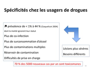 Spécificités chez les usagers de drogues
 prévalence de < 1% à 44 % (Coquelicot 2004)
dont la moitié ignorent leur statut
Plus de co-infection
Plus de surconsommation d’alcool
Plus de contaminations multiples
Réservoir de contamination
Difficultés de prise en charge
Lésions plus sévères
Besoins différents
70 % des 5000 nouveaux cas par an sont toxicomanes 54
 