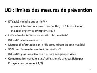 UD : limites des mesures de prévention
• Efficacité moindre que sur le VIH
-pouvoir infectant, résistance au chauffage et à la dessication
-maladie longtemps asymptomatique
• Utilisation des traitements substitutifs par voie IV
• Difficultés d’accès aux soins
• Manque d’information sur le rôle contaminant du petit matériel
• 50 % des pharmacies vendent des steribox2
• Difficultés plus importantes en dehors des grandes villes
• Contamination majeure à la 1° utilisation de drogues (faite par
l’usager chez seulement 1/3)
56
 