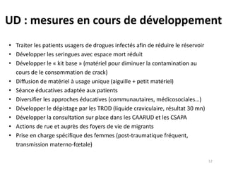 UD : mesures en cours de développement
• Traiter les patients usagers de drogues infectés afin de réduire le réservoir
• Développer les seringues avec espace mort réduit
• Développer le « kit base » (matériel pour diminuer la contamination au
cours de le consommation de crack)
• Diffusion de matériel à usage unique (aiguille + petit matériel)
• Séance éducatives adaptée aux patients
• Diversifier les approches éducatives (communautaires, médicosociales…)
• Développer le dépistage par les TROD (liquide craviculaire, résultat 30 mn)
• Développer la consultation sur place dans les CAARUD et les CSAPA
• Actions de rue et auprès des foyers de vie de migrants
• Prise en charge spécifique des femmes (post-traumatique fréquent,
transmission materno-fœtale)
57
 