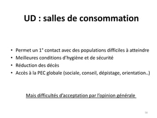 UD : salles de consommation
• Permet un 1° contact avec des populations difficiles à atteindre
• Meilleures conditions d’hygiène et de sécurité
• Réduction des décès
• Accès à la PEC globale (sociale, conseil, dépistage, orientation..)
Mais difficultés d’acceptation par l’opinion générale
58
 