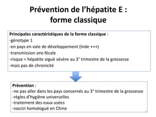 Prévention de l’hépatite E :
forme classique
Principales caractéristiques de la forme classique :
-génotype 1
-en pays en voie de développement (Inde +++)
-transmission oro-fécale
-risque = hépatite aiguë sévère au 3° trimestre de la grossesse
-mais pas de chronicité
Prévention :
-ne pas aller dans les pays concernés au 3° trimestre de la grossesse
-règles d’hygiène universelles
-traitement des eaux usées
-vaccin homologué en Chine
6
 