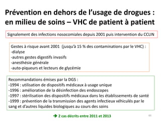 Prévention en dehors de l’usage de drogues :
en milieu de soins – VHC de patient à patient
Signalement des infections nosocomiales depuis 2001 puis intervention du CCLIN
Gestes à risque avant 2001 (jusqu’à 15 % des contaminations par le VHC) :
-dialyse
-autres gestes digestifs invasifs
-anesthésie générale
-auto-piqueurs et lecteurs de glycémie
Recommandations émises par la DGS :
-1994 : utilisation de dispositifs médicaux à usage unique
-1996 : amélioration de la désinfection des endoscopes
-1997 : stérilisation des dispositifs médicaux dans les établissements de santé
-1999 : prévention de la transmission des agents infectieux véhiculés par le
sang et d’autres liquides biologiques au cours des soins
 2 cas décrits entre 2011 et 2013 60
 