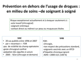 Prévention en dehors de l’usage de drogues :
en milieu de soins –de soignant à soigné
Risque exceptionnel actuellement et à évoquer seulement si :
-acte invasif (chirurgical)
-soignant virémique
-contact direct ou indirect sur peau ou muqueuses lésées
VHC
• 20 cas publiés entre 1996 et 2007
• par « recontact » : FDR
-pas de visibilité du champ opératoire
-geste chirurgical confiné
-palpation des aiguilles à suture
• 2005 : 9/an (chirurgie et dentaire)
VHB
FDR :
-chirurgie,
-non respect des précautions standard,
-soignants vaccinés avec un ATCD
d’hépatite chronique ignoré
-ADN > 2000 UI/L (100 %)
62
 